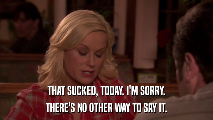 THAT SUCKED, TODAY. I'M SORRY. THERE'S NO OTHER WAY TO SAY IT. 