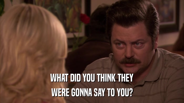 WHAT DID YOU THINK THEY WERE GONNA SAY TO YOU? 
