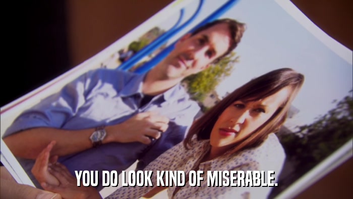 YOU DO LOOK KIND OF MISERABLE.  