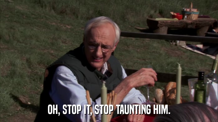 OH, STOP IT, STOP TAUNTING HIM.  