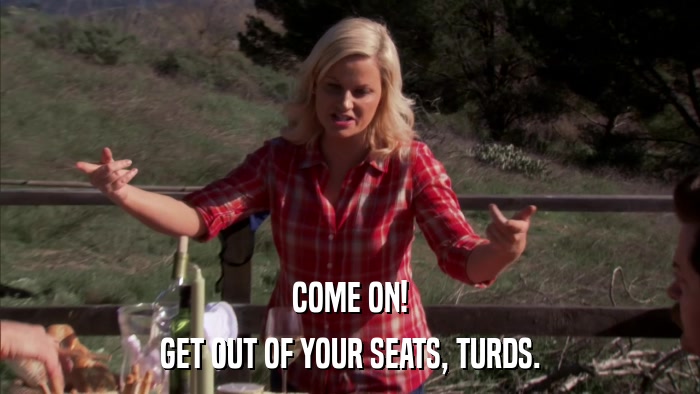 COME ON! GET OUT OF YOUR SEATS, TURDS. 