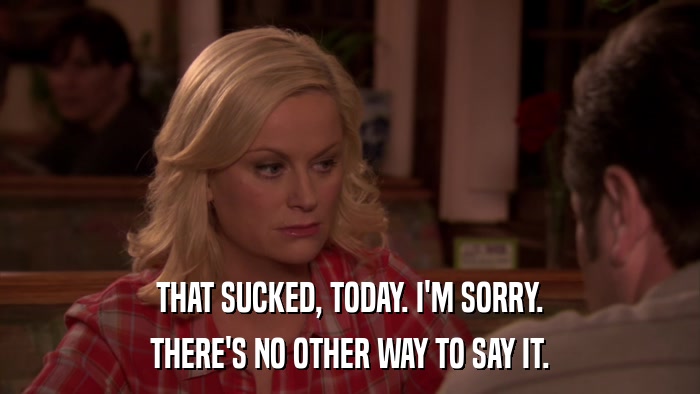 THAT SUCKED, TODAY. I'M SORRY. THERE'S NO OTHER WAY TO SAY IT. 