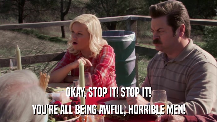OKAY, STOP IT! STOP IT! YOU'RE ALL BEING AWFUL, HORRIBLE MEN! 