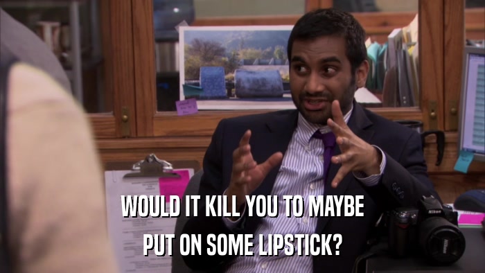 WOULD IT KILL YOU TO MAYBE PUT ON SOME LIPSTICK? 