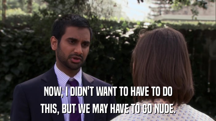 NOW, I DIDN'T WANT TO HAVE TO DO THIS, BUT WE MAY HAVE TO GO NUDE. 