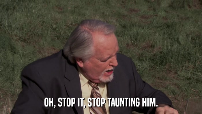 OH, STOP IT, STOP TAUNTING HIM.  
