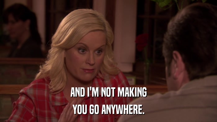 AND I'M NOT MAKING YOU GO ANYWHERE. 