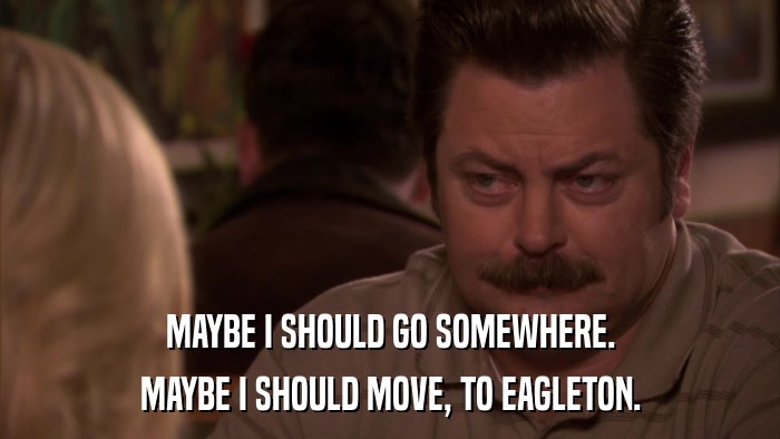 MAYBE I SHOULD GO SOMEWHERE. MAYBE I SHOULD MOVE, TO EAGLETON. 