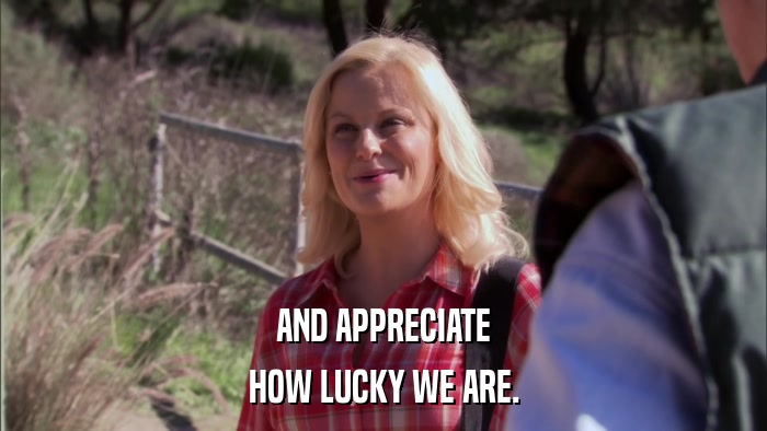 AND APPRECIATE HOW LUCKY WE ARE. 