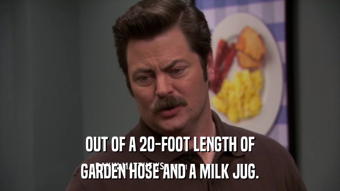 OUT OF A 20-FOOT LENGTH OF GARDEN HOSE AND A MILK JUG. 