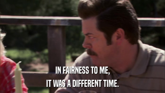 IN FAIRNESS TO ME, IT WAS A DIFFERENT TIME. 