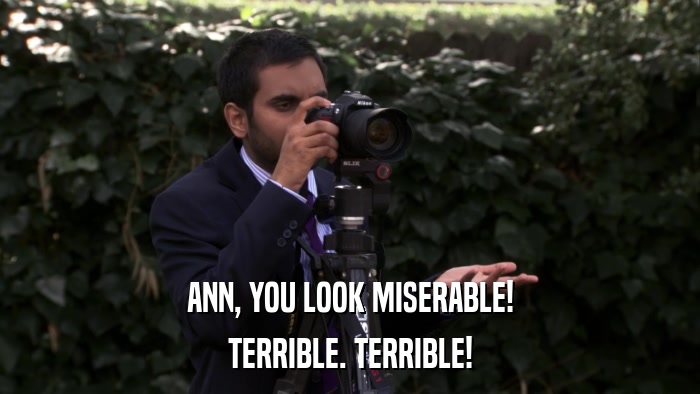 ANN, YOU LOOK MISERABLE! TERRIBLE. TERRIBLE! 