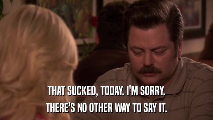 THAT SUCKED, TODAY. I'M SORRY. THERE'S NO OTHER WAY TO SAY IT. 