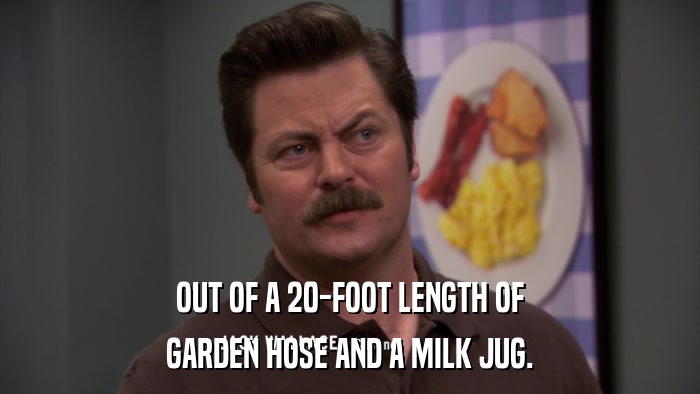 OUT OF A 20-FOOT LENGTH OF GARDEN HOSE AND A MILK JUG. 