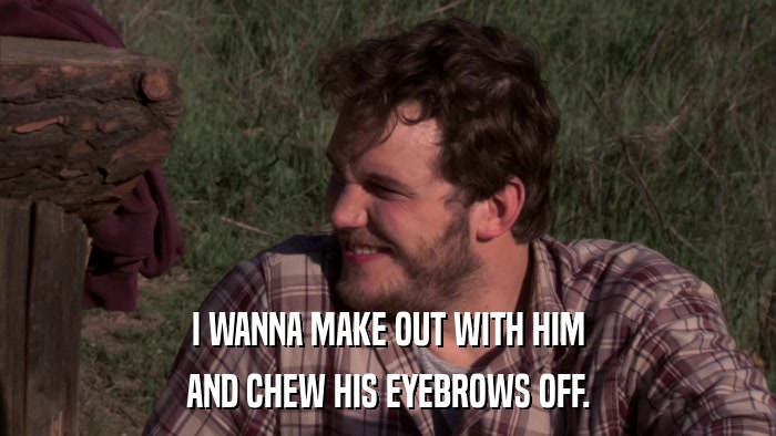 I WANNA MAKE OUT WITH HIM AND CHEW HIS EYEBROWS OFF. 