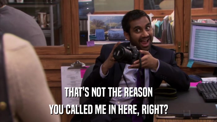 THAT'S NOT THE REASON YOU CALLED ME IN HERE, RIGHT? 
