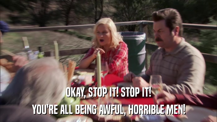 OKAY, STOP IT! STOP IT! YOU'RE ALL BEING AWFUL, HORRIBLE MEN! 