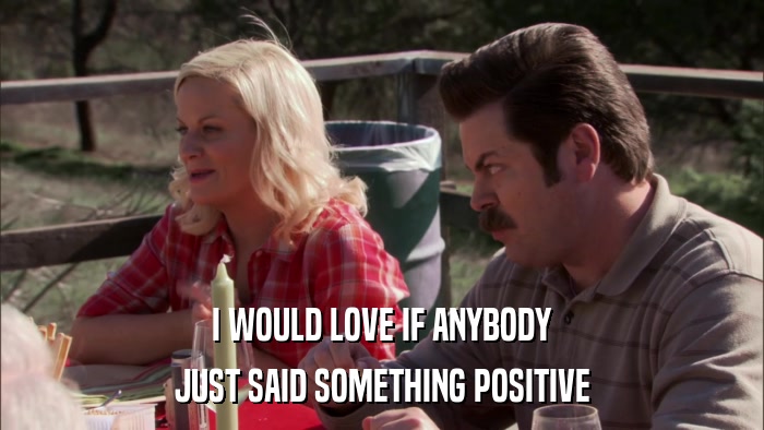 I WOULD LOVE IF ANYBODY JUST SAID SOMETHING POSITIVE 
