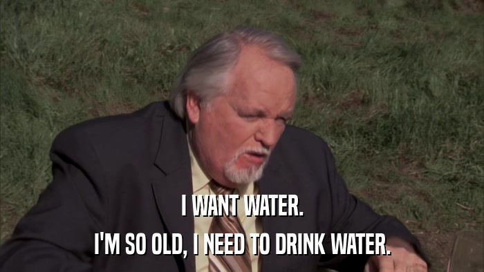 I WANT WATER. I'M SO OLD, I NEED TO DRINK WATER. 