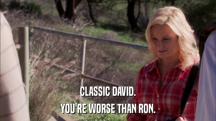 CLASSIC DAVID. YOU'RE WORSE THAN RON. 