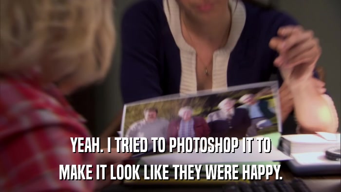 YEAH. I TRIED TO PHOTOSHOP IT TO MAKE IT LOOK LIKE THEY WERE HAPPY. 