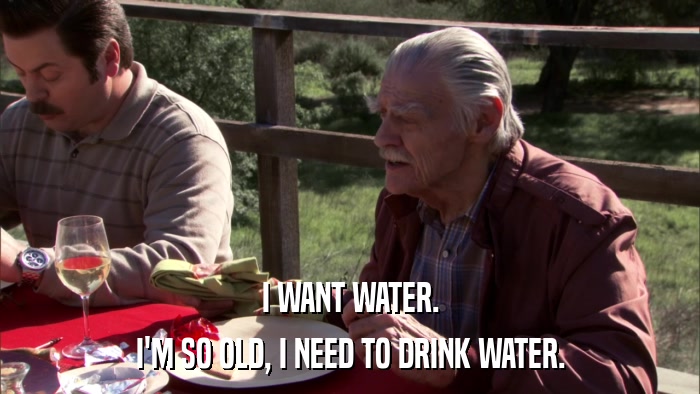 I WANT WATER. I'M SO OLD, I NEED TO DRINK WATER. 