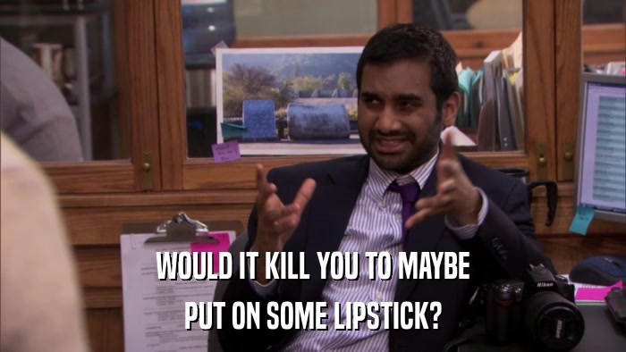 WOULD IT KILL YOU TO MAYBE PUT ON SOME LIPSTICK? 