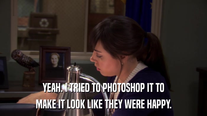 YEAH. I TRIED TO PHOTOSHOP IT TO MAKE IT LOOK LIKE THEY WERE HAPPY. 