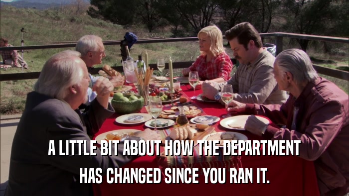 A LITTLE BIT ABOUT HOW THE DEPARTMENT HAS CHANGED SINCE YOU RAN IT. 