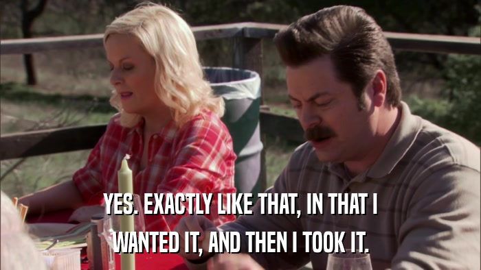 YES. EXACTLY LIKE THAT, IN THAT I WANTED IT, AND THEN I TOOK IT. 