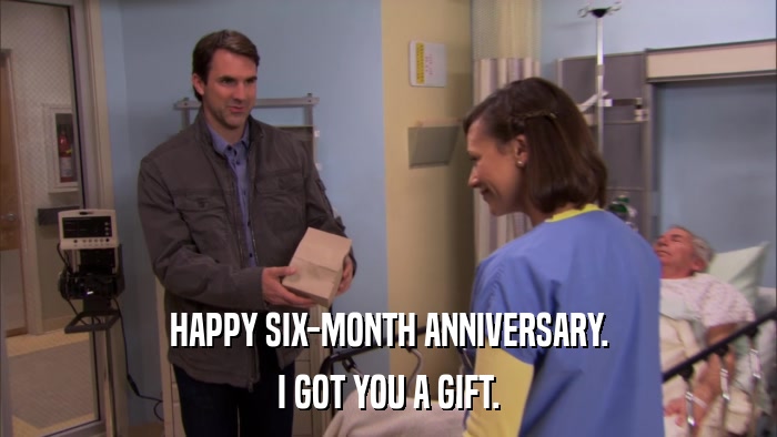 HAPPY SIX-MONTH ANNIVERSARY. I GOT YOU A GIFT. 
