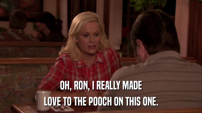OH, RON, I REALLY MADE LOVE TO THE POOCH ON THIS ONE. 