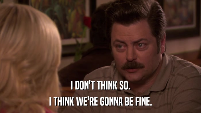 I DON'T THINK SO. I THINK WE'RE GONNA BE FINE. 