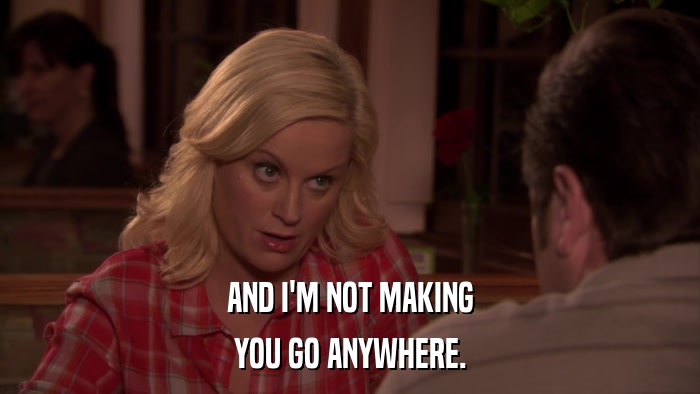 AND I'M NOT MAKING YOU GO ANYWHERE. 
