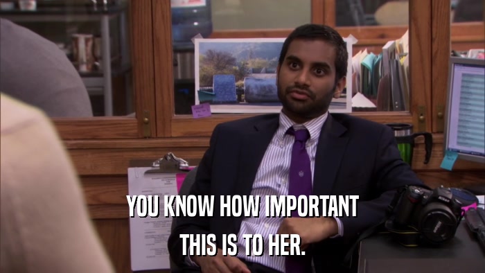 YOU KNOW HOW IMPORTANT THIS IS TO HER. 