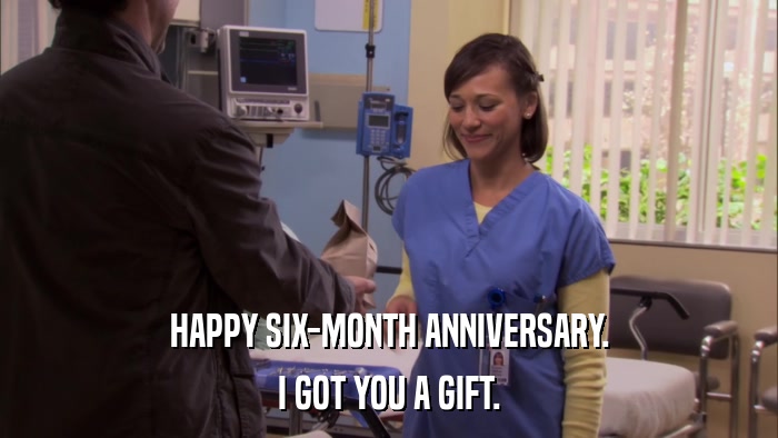 HAPPY SIX-MONTH ANNIVERSARY. I GOT YOU A GIFT. 