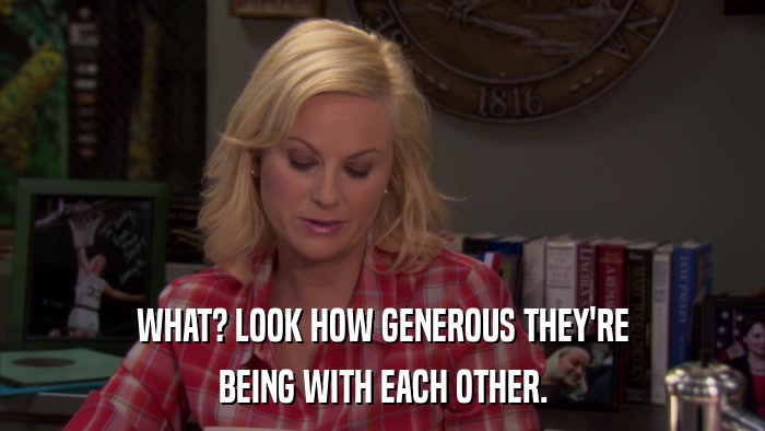 WHAT? LOOK HOW GENEROUS THEY'RE BEING WITH EACH OTHER. 