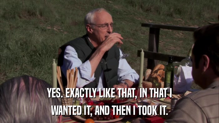 YES. EXACTLY LIKE THAT, IN THAT I WANTED IT, AND THEN I TOOK IT. 