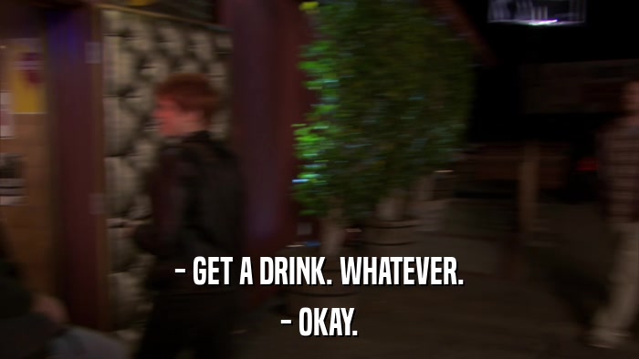 - GET A DRINK. WHATEVER. - OKAY. 