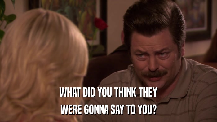 WHAT DID YOU THINK THEY WERE GONNA SAY TO YOU? 
