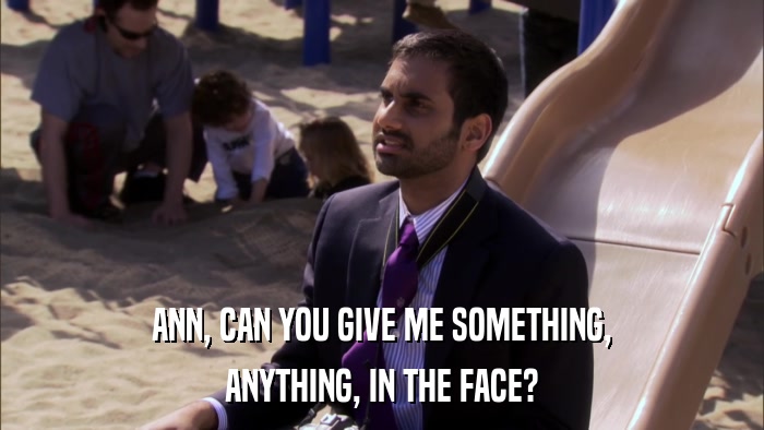 ANN, CAN YOU GIVE ME SOMETHING, ANYTHING, IN THE FACE? 