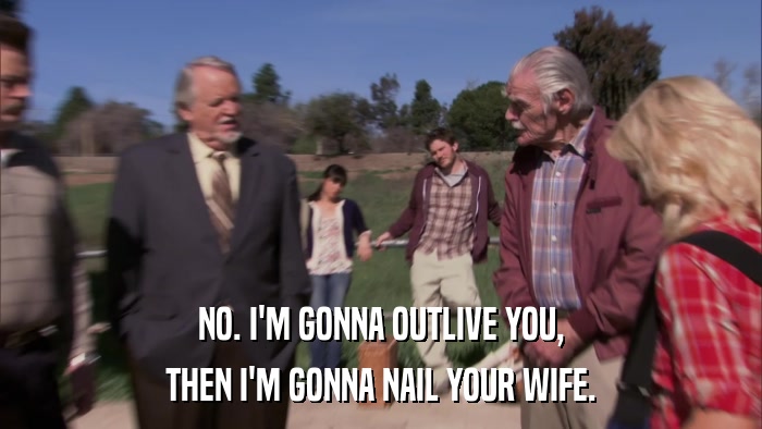 NO. I'M GONNA OUTLIVE YOU, THEN I'M GONNA NAIL YOUR WIFE. 