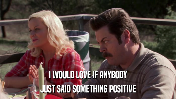 I WOULD LOVE IF ANYBODY JUST SAID SOMETHING POSITIVE 