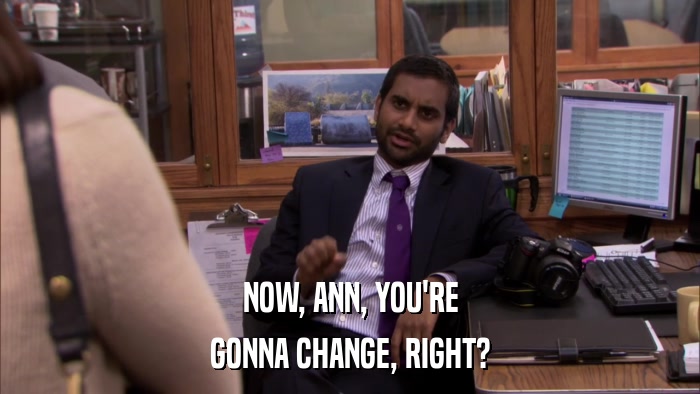 NOW, ANN, YOU'RE GONNA CHANGE, RIGHT? 