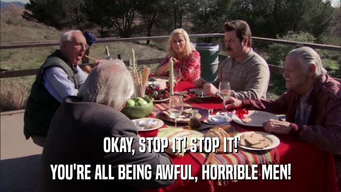 OKAY, STOP IT! STOP IT! YOU'RE ALL BEING AWFUL, HORRIBLE MEN! 