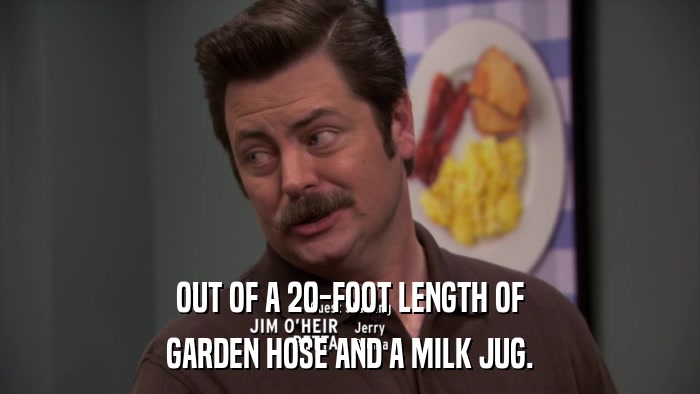 OUT OF A 20-FOOT LENGTH OF GARDEN HOSE AND A MILK JUG. 