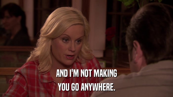 AND I'M NOT MAKING YOU GO ANYWHERE. 