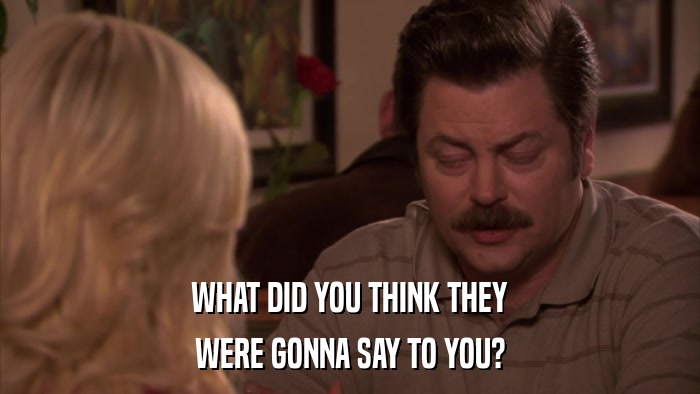 WHAT DID YOU THINK THEY WERE GONNA SAY TO YOU? 
