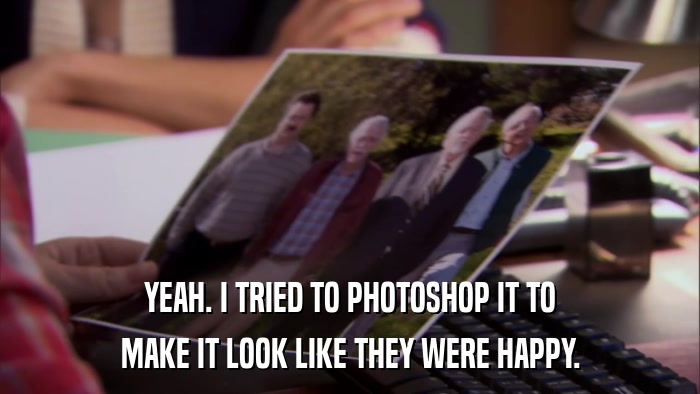 YEAH. I TRIED TO PHOTOSHOP IT TO MAKE IT LOOK LIKE THEY WERE HAPPY. 