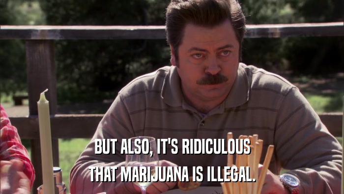 BUT ALSO, IT'S RIDICULOUS THAT MARIJUANA IS ILLEGAL. 